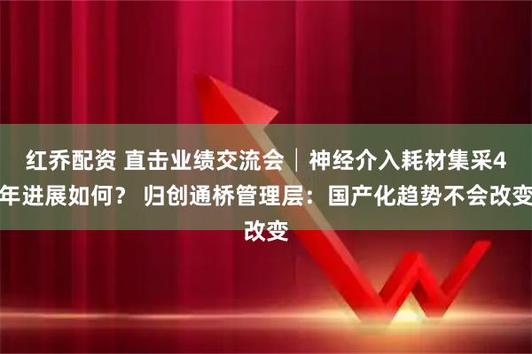 红乔配资 直击业绩交流会│神经介入耗材集采4年进展如何？ 归创通桥管理层：国产化趋势不会改变