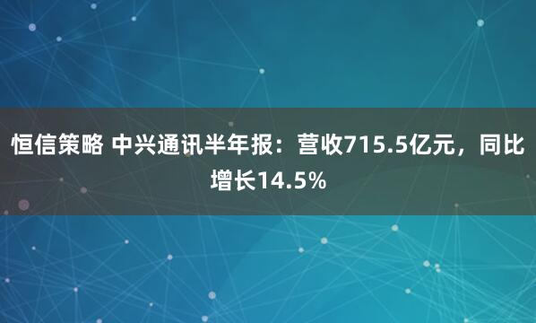 恒信策略 中兴通讯半年报：营收715.5亿元，同比增长14.5%