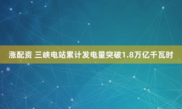 涨配资 三峡电站累计发电量突破1.8万亿千瓦时