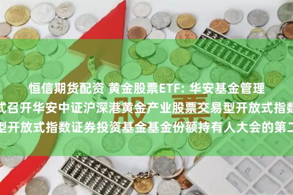 恒信期货配资 黄金股票ETF: 华安基金管理有限公司关于以通讯方式召开华安中证沪深港黄金产业股票交易型开放式指数证券投资基金基金份额持有人大会的第二次提示性公告
