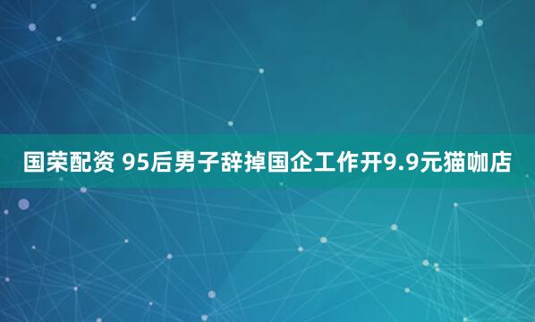 国荣配资 95后男子辞掉国企工作开9.9元猫咖店