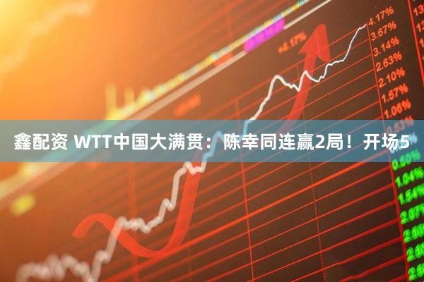 鑫配资 WTT中国大满贯：陈幸同连赢2局！开场5