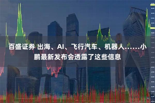 百盛证券 出海、AI、飞行汽车、机器人……小鹏最新发布会透露了这些信息