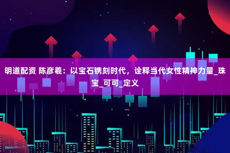 明道配资 陈彦羲：以宝石镌刻时代，诠释当代女性精神力量_珠宝_可可_定义