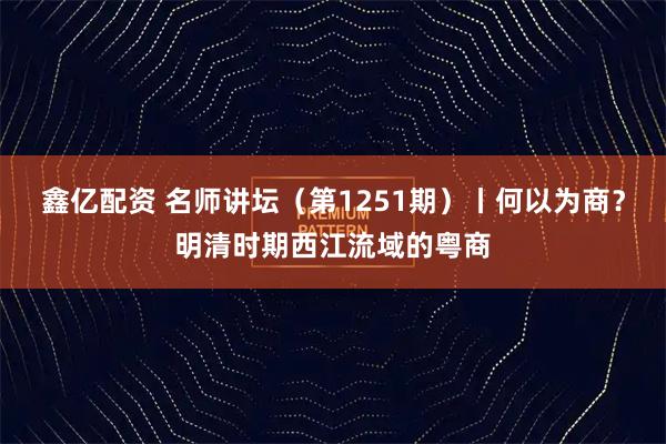 鑫亿配资 名师讲坛（第1251期）丨何以为商？明清时期西江流域的粤商