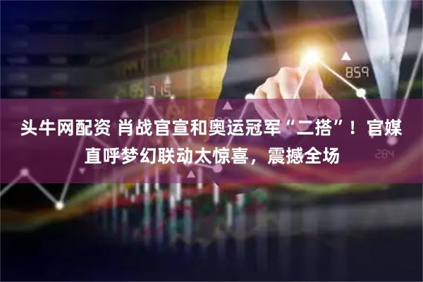 头牛网配资 肖战官宣和奥运冠军“二搭”！官媒直呼梦幻联动太惊喜，震撼全场