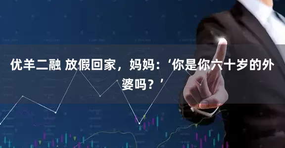 优羊二融 放假回家，妈妈：‘你是你六十岁的外婆吗？’