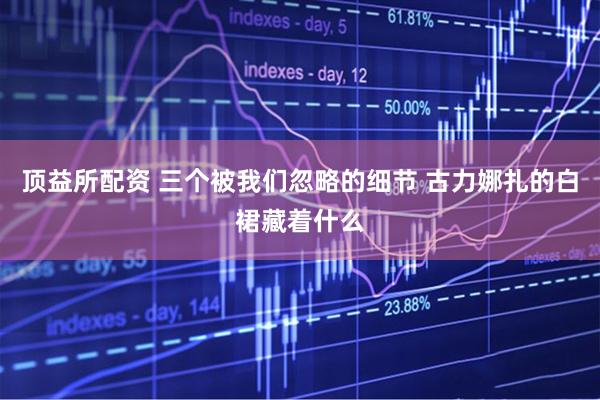 顶益所配资 三个被我们忽略的细节 古力娜扎的白裙藏着什么