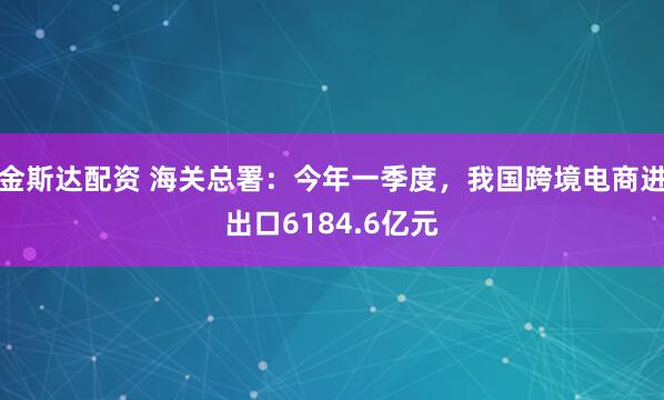 金斯达配资 海关总署：今年一季度，我国跨境电商进出口6184.6亿元