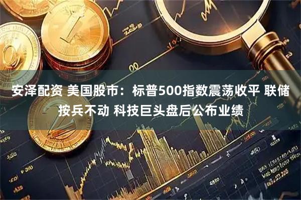 安泽配资 美国股市：标普500指数震荡收平 联储按兵不动 科技巨头盘后公布业绩