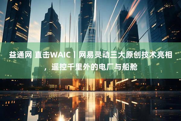 益通网 直击WAIC丨网易灵动三大原创技术亮相，遥控千里外的电厂与船舱